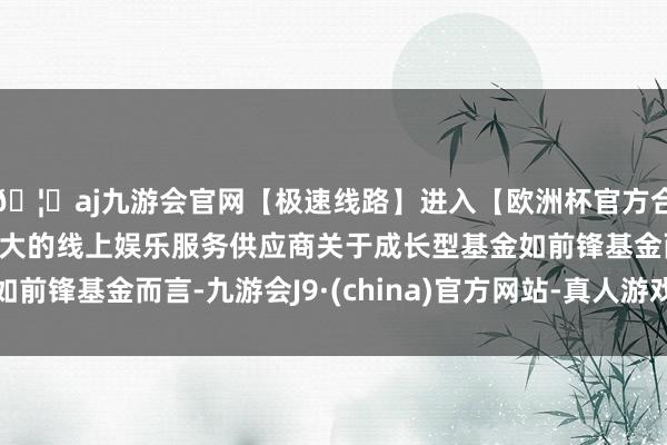 🦄aj九游会官网【极速线路】进入【欧洲杯官方合作网站】华人市场最大的线上娱乐服务供应商关于成长型基金如前锋基金而言-九游会J9·(china)官方网站-真人游戏第一品牌