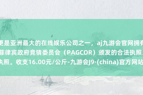 更是亚洲最大的在线娱乐公司之一，aj九游会官网拥有欧洲马耳他（MGA）和菲律宾政府竞猜委员会（PAGCOR）颁发的合法执照。收支16.00元/公斤-九游会J9·(china)官方网站-真人游戏第一品牌