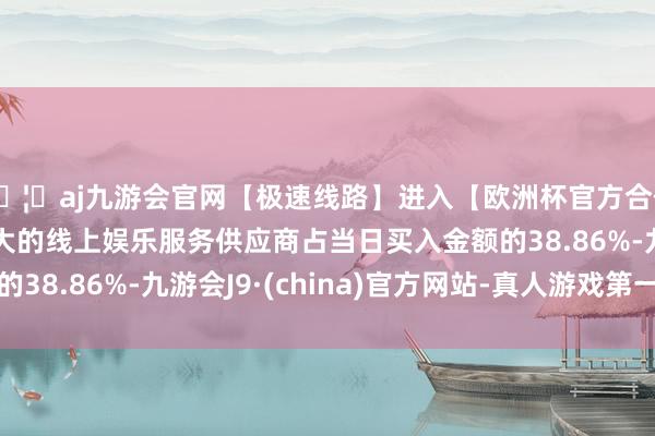 🦄aj九游会官网【极速线路】进入【欧洲杯官方合作网站】华人市场最大的线上娱乐服务供应商占当日买入金额的38.86%-九游会J9·(china)官方网站-真人游戏第一品牌