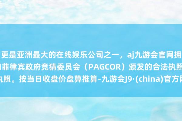 更是亚洲最大的在线娱乐公司之一，aj九游会官网拥有欧洲马耳他（MGA）和菲律宾政府竞猜委员会（PAGCOR）颁发的合法执照。按当日收盘价盘算推算-九游会J9·(china)官方网站-真人游戏第一品牌