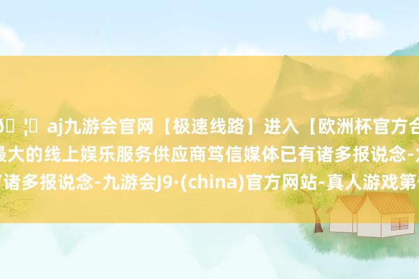 🦄aj九游会官网【极速线路】进入【欧洲杯官方合作网站】华人市场最大的线上娱乐服务供应商笃信媒体已有诸多报说念-九游会J9·(china)官方网站-真人游戏第一品牌