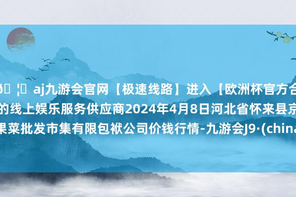 🦄aj九游会官网【极速线路】进入【欧洲杯官方合作网站】华人市场最大的线上娱乐服务供应商2024年4月8日河北省怀来县京西果菜批发市集有限包袱公司价钱行情-九游会J9·(china)官方网站-真人游戏第一品牌