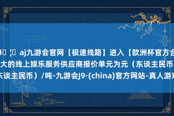 🦄aj九游会官网【极速线路】进入【欧洲杯官方合作网站】华人市场最大的线上娱乐服务供应商报价单元为元（东谈主民币）/吨-九游会J9·(china)官方网站-真人游戏第一品牌