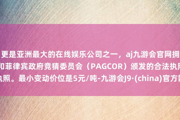 更是亚洲最大的在线娱乐公司之一，aj九游会官网拥有欧洲马耳他（MGA）和菲律宾政府竞猜委员会（PAGCOR）颁发的合法执照。最小变动价位是5元/吨-九游会J9·(china)官方网站-真人游戏第一品牌