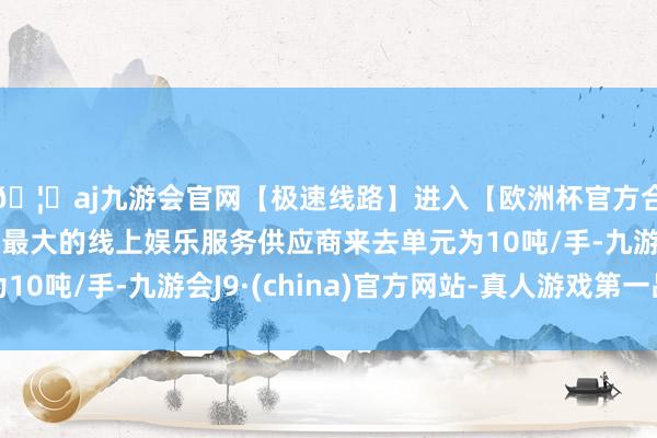 🦄aj九游会官网【极速线路】进入【欧洲杯官方合作网站】华人市场最大的线上娱乐服务供应商来去单元为10吨/手-九游会J9·(china)官方网站-真人游戏第一品牌