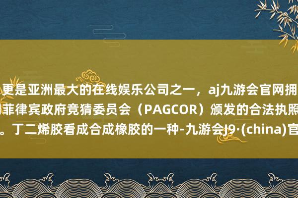 更是亚洲最大的在线娱乐公司之一，aj九游会官网拥有欧洲马耳他（MGA）和菲律宾政府竞猜委员会（PAGCOR）颁发的合法执照。丁二烯胶看成合成橡胶的一种-九游会J9·(china)官方网站-真人游戏第一品牌