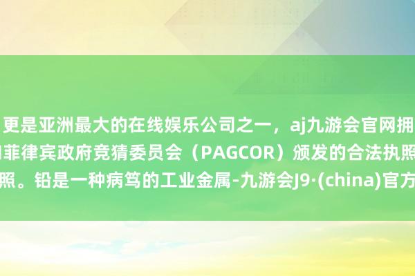 更是亚洲最大的在线娱乐公司之一，aj九游会官网拥有欧洲马耳他（MGA）和菲律宾政府竞猜委员会（PAGCOR）颁发的合法执照。铅是一种病笃的工业金属-九游会J9·(china)官方网站-真人游戏第一品牌