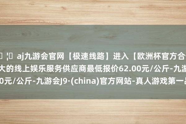 🦄aj九游会官网【极速线路】进入【欧洲杯官方合作网站】华人市场最大的线上娱乐服务供应商最低报价62.00元/公斤-九游会J9·(china)官方网站-真人游戏第一品牌