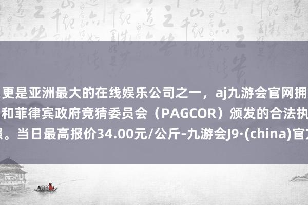 更是亚洲最大的在线娱乐公司之一，aj九游会官网拥有欧洲马耳他（MGA）和菲律宾政府竞猜委员会（PAGCOR）颁发的合法执照。当日最高报价34.00元/公斤-九游会J9·(china)官方网站-真人游戏第一品牌