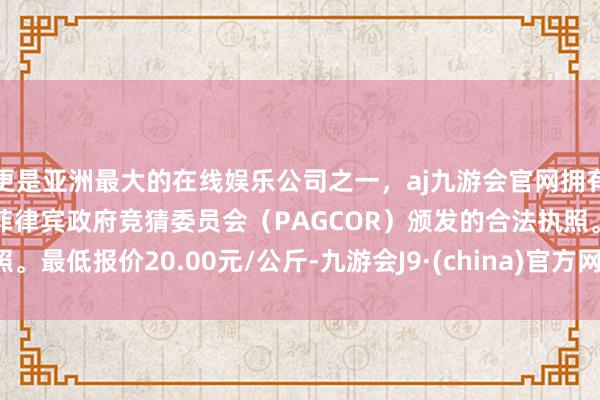 更是亚洲最大的在线娱乐公司之一，aj九游会官网拥有欧洲马耳他（MGA）和菲律宾政府竞猜委员会（PAGCOR）颁发的合法执照。最低报价20.00元/公斤-九游会J9·(china)官方网站-真人游戏第一品牌