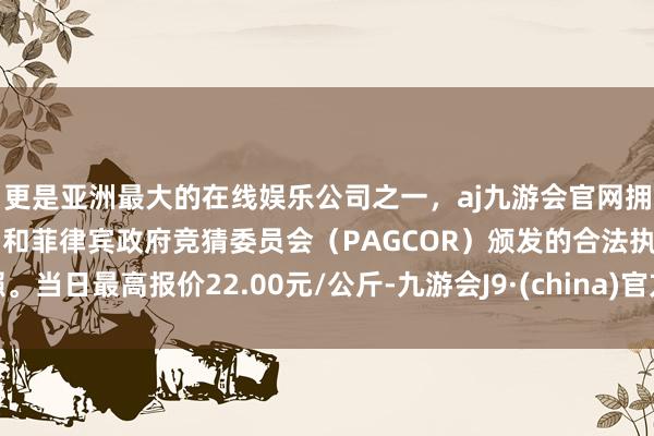 更是亚洲最大的在线娱乐公司之一，aj九游会官网拥有欧洲马耳他（MGA）和菲律宾政府竞猜委员会（PAGCOR）颁发的合法执照。当日最高报价22.00元/公斤-九游会J9·(china)官方网站-真人游戏第一品牌