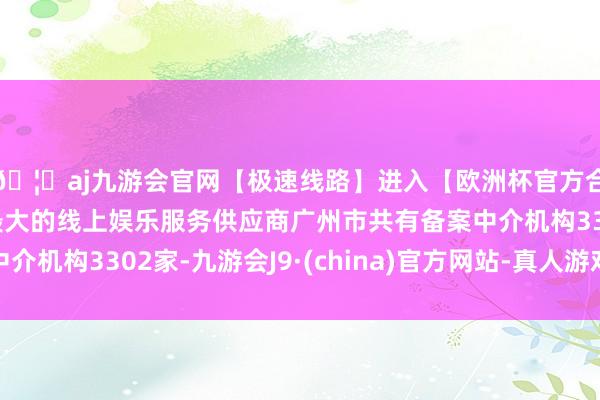 🦄aj九游会官网【极速线路】进入【欧洲杯官方合作网站】华人市场最大的线上娱乐服务供应商广州市共有备案中介机构3302家-九游会J9·(china)官方网站-真人游戏第一品牌