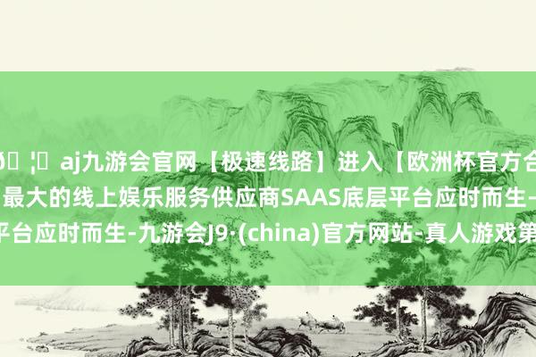 🦄aj九游会官网【极速线路】进入【欧洲杯官方合作网站】华人市场最大的线上娱乐服务供应商SAAS底层平台应时而生-九游会J9·(china)官方网站-真人游戏第一品牌