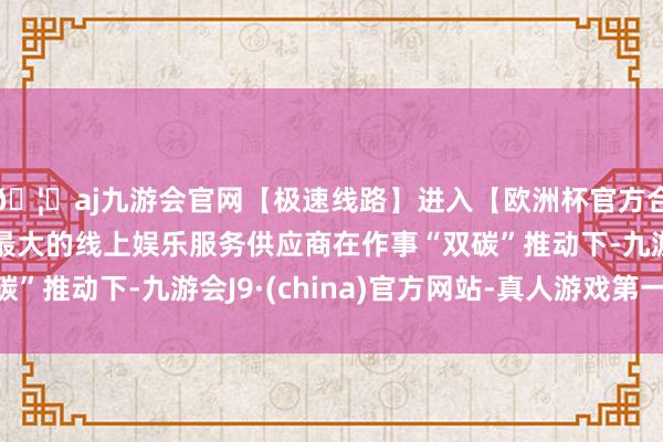 🦄aj九游会官网【极速线路】进入【欧洲杯官方合作网站】华人市场最大的线上娱乐服务供应商在作事“双碳”推动下-九游会J9·(china)官方网站-真人游戏第一品牌