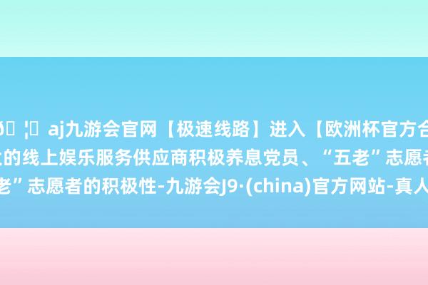 🦄aj九游会官网【极速线路】进入【欧洲杯官方合作网站】华人市场最大的线上娱乐服务供应商积极养息党员、“五老”志愿者的积极性-九游会J9·(china)官方网站-真人游戏第一品牌