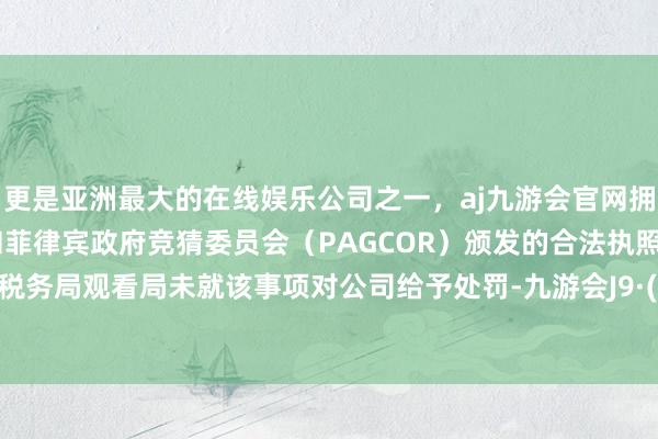 更是亚洲最大的在线娱乐公司之一，aj九游会官网拥有欧洲马耳他（MGA）和菲律宾政府竞猜委员会（PAGCOR）颁发的合法执照。拉萨市税务局观看局未就该事项对公司给予处罚-九游会J9·(china)官方网站-真人游戏第一品牌