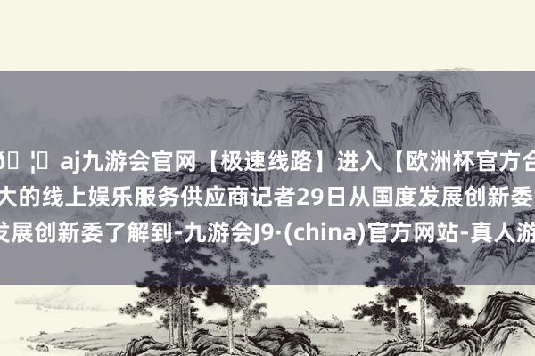 🦄aj九游会官网【极速线路】进入【欧洲杯官方合作网站】华人市场最大的线上娱乐服务供应商记者29日从国度发展创新委了解到-九游会J9·(china)官方网站-真人游戏第一品牌