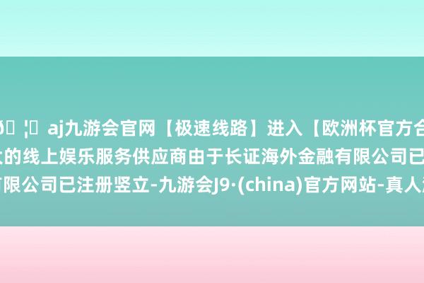 🦄aj九游会官网【极速线路】进入【欧洲杯官方合作网站】华人市场最大的线上娱乐服务供应商由于长证海外金融有限公司已注册竖立-九游会J9·(china)官方网站-真人游戏第一品牌