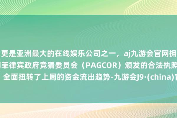 更是亚洲最大的在线娱乐公司之一，aj九游会官网拥有欧洲马耳他（MGA）和菲律宾政府竞猜委员会（PAGCOR）颁发的合法执照。全面扭转了上周的资金流出趋势-九游会J9·(china)官方网站-真人游戏第一品牌