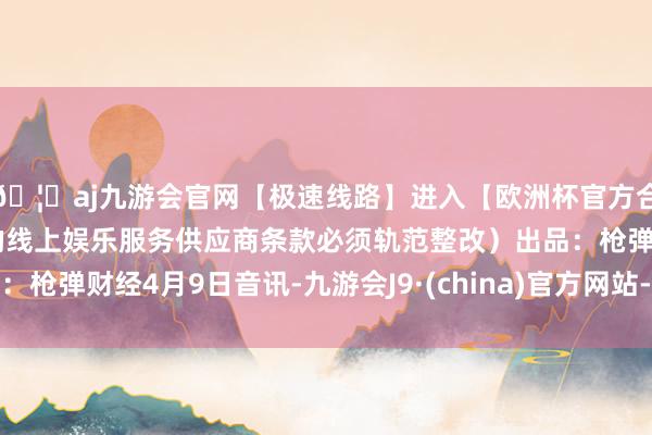 🦄aj九游会官网【极速线路】进入【欧洲杯官方合作网站】华人市场最大的线上娱乐服务供应商条款必须轨范整改）出品：枪弹财经4月9日音讯-九游会J9·(china)官方网站-真人游戏第一品牌