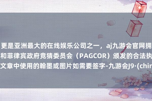 更是亚洲最大的在线娱乐公司之一，aj九游会官网拥有欧洲马耳他（MGA）和菲律宾政府竞猜委员会（PAGCOR）颁发的合法执照。 2.文章中使用的翰墨或图片如需要签字-九游会J9·(china)官方网站-真人游戏第一品牌