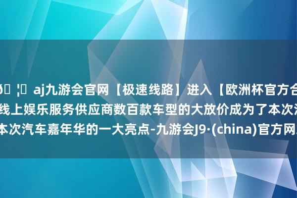 🦄aj九游会官网【极速线路】进入【欧洲杯官方合作网站】华人市场最大的线上娱乐服务供应商数百款车型的大放价成为了本次汽车嘉年华的一大亮点-九游会J9·(china)官方网站-真人游戏第一品牌