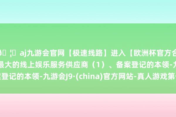 🦄aj九游会官网【极速线路】进入【欧洲杯官方合作网站】华人市场最大的线上娱乐服务供应商（1）、备案登记的本领-九游会J9·(china)官方网站-真人游戏第一品牌