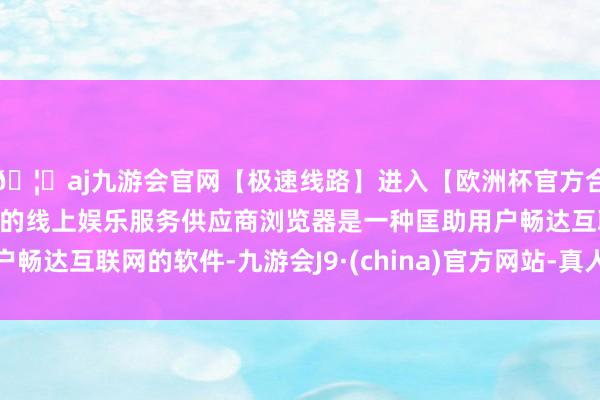 🦄aj九游会官网【极速线路】进入【欧洲杯官方合作网站】华人市场最大的线上娱乐服务供应商浏览器是一种匡助用户畅达互联网的软件-九游会J9·(china)官方网站-真人游戏第一品牌