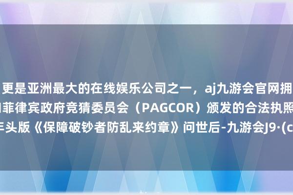 更是亚洲最大的在线娱乐公司之一，aj九游会官网拥有欧洲马耳他（MGA）和菲律宾政府竞猜委员会（PAGCOR）颁发的合法执照。继客年头版《保障破钞者防乱来约章》问世后-九游会J9·(china)官方网站-真人游戏第一品牌