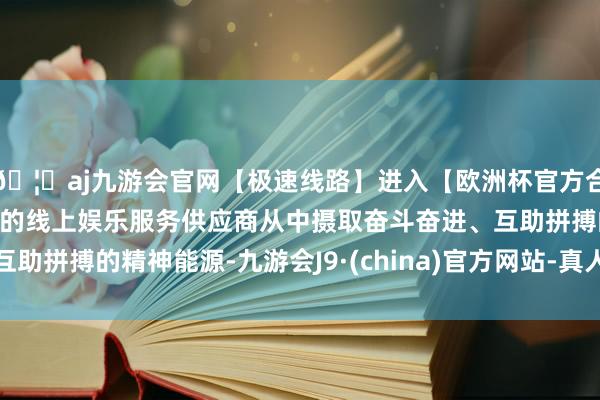 🦄aj九游会官网【极速线路】进入【欧洲杯官方合作网站】华人市场最大的线上娱乐服务供应商从中摄取奋斗奋进、互助拼搏的精神能源-九游会J9·(china)官方网站-真人游戏第一品牌