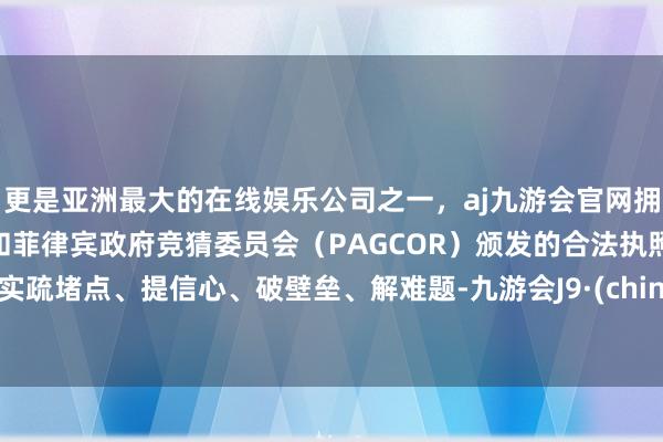 更是亚洲最大的在线娱乐公司之一，aj九游会官网拥有欧洲马耳他（MGA）和菲律宾政府竞猜委员会（PAGCOR）颁发的合法执照。切实疏堵点、提信心、破壁垒、解难题-九游会J9·(china)官方网站-真人游戏第一品牌