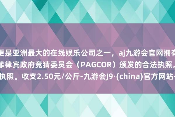 更是亚洲最大的在线娱乐公司之一，aj九游会官网拥有欧洲马耳他（MGA）和菲律宾政府竞猜委员会（PAGCOR）颁发的合法执照。收支2.50元/公斤-九游会J9·(china)官方网站-真人游戏第一品牌