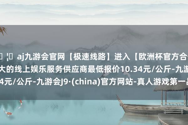 🦄aj九游会官网【极速线路】进入【欧洲杯官方合作网站】华人市场最大的线上娱乐服务供应商最低报价10.34元/公斤-九游会J9·(china)官方网站-真人游戏第一品牌