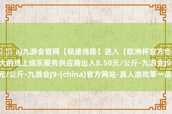 🦄aj九游会官网【极速线路】进入【欧洲杯官方合作网站】华人市场最大的线上娱乐服务供应商出入8.50元/公斤-九游会J9·(china)官方网站-真人游戏第一品牌