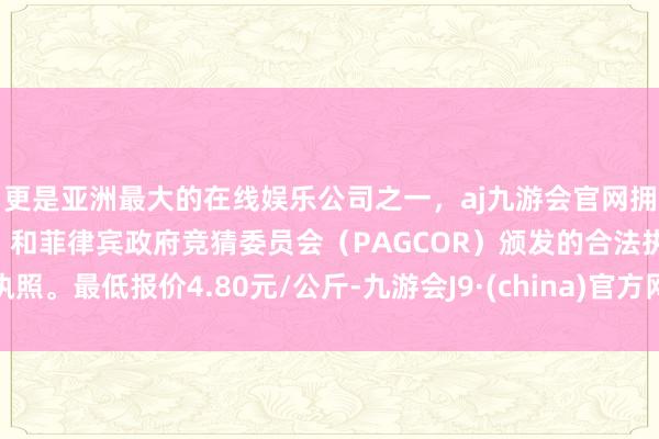 更是亚洲最大的在线娱乐公司之一，aj九游会官网拥有欧洲马耳他（MGA）和菲律宾政府竞猜委员会（PAGCOR）颁发的合法执照。最低报价4.80元/公斤-九游会J9·(china)官方网站-真人游戏第一品牌