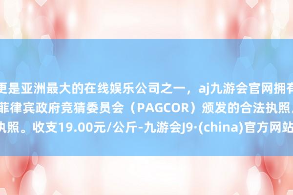 更是亚洲最大的在线娱乐公司之一，aj九游会官网拥有欧洲马耳他（MGA）和菲律宾政府竞猜委员会（PAGCOR）颁发的合法执照。收支19.00元/公斤-九游会J9·(china)官方网站-真人游戏第一品牌