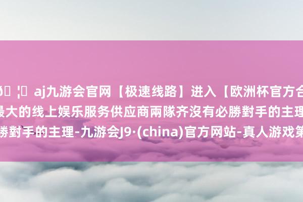 🦄aj九游会官网【极速线路】进入【欧洲杯官方合作网站】华人市场最大的线上娱乐服务供应商兩隊齐沒有必勝對手的主理-九游会J9·(china)官方网站-真人游戏第一品牌