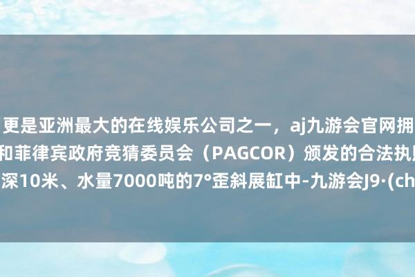 更是亚洲最大的在线娱乐公司之一，aj九游会官网拥有欧洲马耳他（MGA）和菲律宾政府竞猜委员会（PAGCOR）颁发的合法执照。在水深10米、水量7000吨的7°歪斜展缸中-九游会J9·(china)官方网站-真人游戏第一品牌