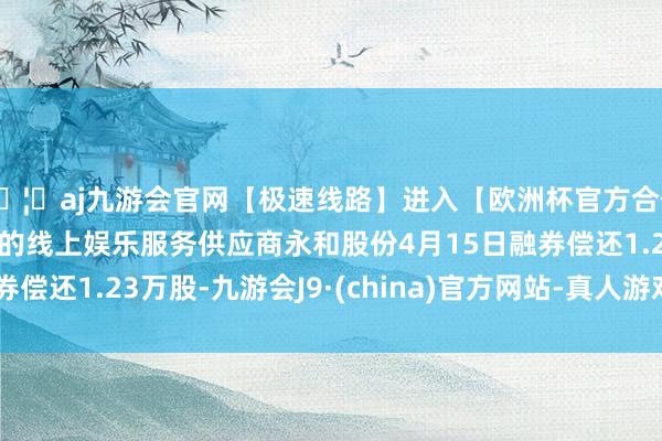 🦄aj九游会官网【极速线路】进入【欧洲杯官方合作网站】华人市场最大的线上娱乐服务供应商永和股份4月15日融券偿还1.23万股-九游会J9·(china)官方网站-真人游戏第一品牌