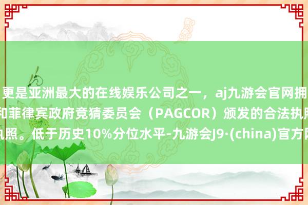 更是亚洲最大的在线娱乐公司之一，aj九游会官网拥有欧洲马耳他（MGA）和菲律宾政府竞猜委员会（PAGCOR）颁发的合法执照。低于历史10%分位水平-九游会J9·(china)官方网站-真人游戏第一品牌