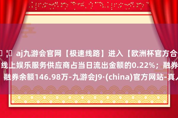 🦄aj九游会官网【极速线路】进入【欧洲杯官方合作网站】华人市场最大的线上娱乐服务供应商占当日流出金额的0.22%；融券余额146.98万-九游会J9·(china)官方网站-真人游戏第一品牌