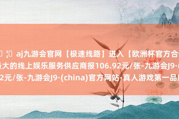 🦄aj九游会官网【极速线路】进入【欧洲杯官方合作网站】华人市场最大的线上娱乐服务供应商报106.92元/张-九游会J9·(china)官方网站-真人游戏第一品牌