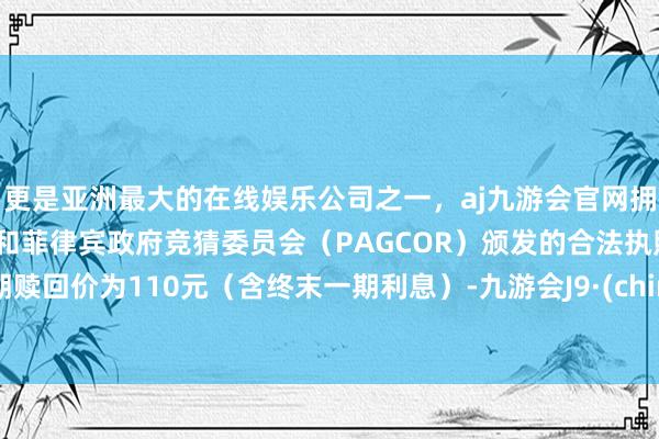 更是亚洲最大的在线娱乐公司之一，aj九游会官网拥有欧洲马耳他（MGA）和菲律宾政府竞猜委员会（PAGCOR）颁发的合法执照。到期赎回价为110元（含终末一期利息）-九游会J9·(china)官方网站-真人游戏第一品牌