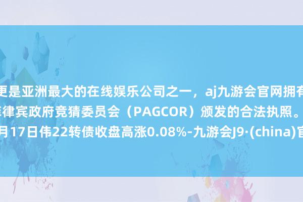 更是亚洲最大的在线娱乐公司之一，aj九游会官网拥有欧洲马耳他（MGA）和菲律宾政府竞猜委员会（PAGCOR）颁发的合法执照。4月17日伟22转债收盘高涨0.08%-九游会J9·(china)官方网站-真人游戏第一品牌