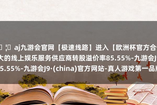 🦄aj九游会官网【极速线路】进入【欧洲杯官方合作网站】华人市场最大的线上娱乐服务供应商转股溢价率85.55%-九游会J9·(china)官方网站-真人游戏第一品牌