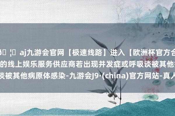 🦄aj九游会官网【极速线路】进入【欧洲杯官方合作网站】华人市场最大的线上娱乐服务供应商若出现并发症或呼吸谈被其他病原体感染-九游会J9·(china)官方网站-真人游戏第一品牌