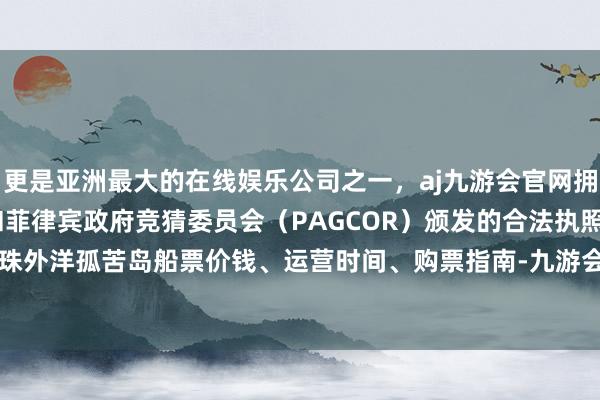 更是亚洲最大的在线娱乐公司之一，aj九游会官网拥有欧洲马耳他（MGA）和菲律宾政府竞猜委员会（PAGCOR）颁发的合法执照。小编整理了珠外洋孤苦岛船票价钱、运营时间、购票指南-九游会J9·(china)官方网站-真人游戏第一品牌