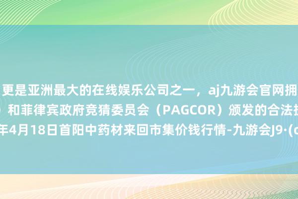 更是亚洲最大的在线娱乐公司之一，aj九游会官网拥有欧洲马耳他（MGA）和菲律宾政府竞猜委员会（PAGCOR）颁发的合法执照。2024年4月18日首阳中药材来回市集价钱行情-九游会J9·(china)官方网站-真人游戏第一品牌