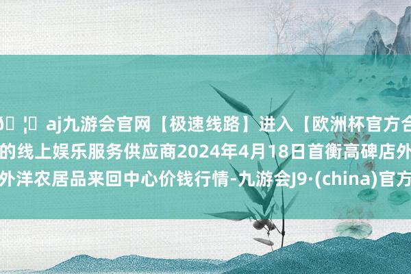 🦄aj九游会官网【极速线路】进入【欧洲杯官方合作网站】华人市场最大的线上娱乐服务供应商2024年4月18日首衡高碑店外洋农居品来回中心价钱行情-九游会J9·(china)官方网站-真人游戏第一品牌