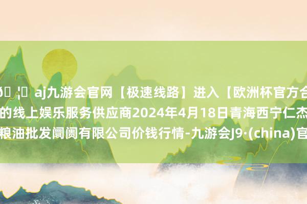 🦄aj九游会官网【极速线路】进入【欧洲杯官方合作网站】华人市场最大的线上娱乐服务供应商2024年4月18日青海西宁仁杰粮油批发阛阓有限公司价钱行情-九游会J9·(china)官方网站-真人游戏第一品牌